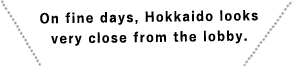 On fine days, Hokkaido looks very close from the lobby.